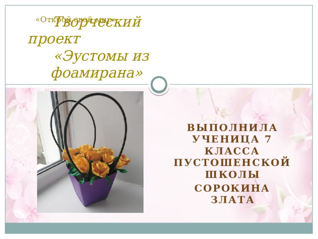 «Открой свой мир» Творческий проект «Эустомы из фоамирана» Выполнила ученица 7 класса Пустошенской школы Сорокина Злата 