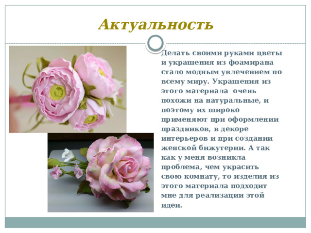 Актуальность Делать своими руками цветы и украшения из фоамирана стало модным увлечением по всему миру. Украшения из этого материала очень похожи на натуральные, и поэтому их широко применяют при оформлении праздников, в декоре интерьеров и при создании женской бижутерии. А так как у меня возникла проблема, чем украсить свою комнату, то изделия из этого материала подходит мне для реализации этой идеи.  