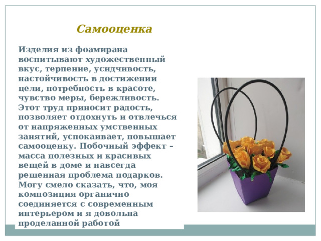 Самооценка Изделия из фоамирана воспитывают художественный вкус, терпение, усидчивость, настойчивость в достижении цели, потребность в красоте, чувство меры, бережливость. Этот труд приносит радость, позволяет отдохнуть и отвлечься от напряженных умственных занятий, успокаивает, повышает самооценку. Побочный эффект – масса полезных и красивых вещей в доме и навсегда решенная проблема подарков. Могу смело сказать, что, моя композиция органично соединяется с современным интерьером и я довольна проделанной работой 