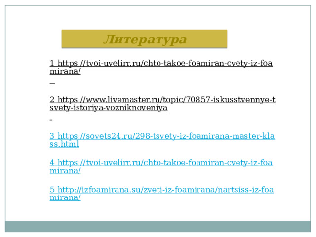Литература 1 https://tvoi-uvelirr.ru/chto-takoe-foamiran-cvety-iz-foamirana/  2 https://www.livemaster.ru/topic/70857-iskusstvennye-tsvety-istoriya-vozniknoveniya  3 https://sovets24.ru/298-tsvety-iz-foamirana-master-klass.html 4 https://tvoi-uvelirr.ru/chto-takoe-foamiran-cvety-iz-foamirana/ 5 http://izfoamirana.su/zveti-iz-foamirana/nartsiss-iz-foamirana/ 