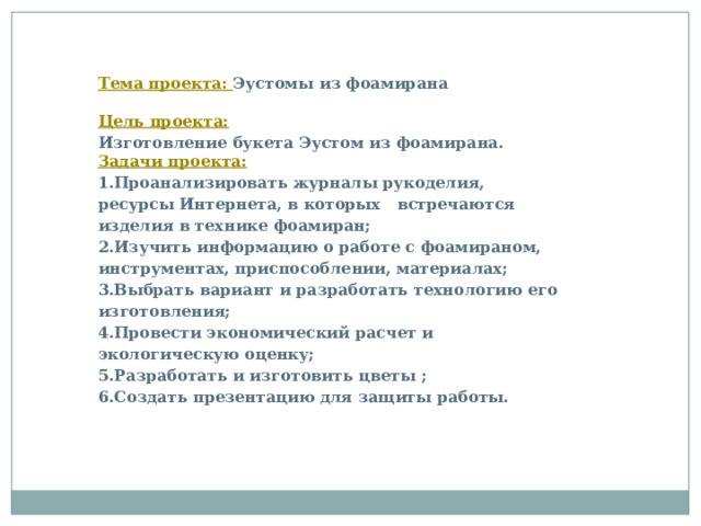 Тема проекта: Эустомы из фоамирана  Цель проекта: Изготовление букета Эустом из фоамирана. Задачи проекта: 1.Проанализировать журналы рукоделия, ресурсы Интернета, в которых встречаются изделия в технике фоамиран; 2.Изучить информацию о работе с фоамираном, инструментах, приспособлении, материалах; 3.Выбрать вариант и разработать технологию его изготовления; 4.Провести экономический расчет и экологическую оценку; 5.Разработать и изготовить цветы ; 6.Создать презентацию для защиты работы.       