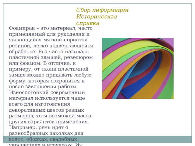 Сбор информации Историческая справка Фоамиран – это материал, часто применяемый для рукоделия и являющийся мягкой пористой резиной, легко подвергающейся обработке. Его часто называют пластичной замшей, ревелюром или фоамом. В отличие, к примеру, от ткани пластичной замше можно придавать любую форму, которая сохранится и после завершения работы. Износостойкий современный материал используется чаще всего для изготовления декоративных цветов разных размеров, хотя возможна масса других вариантов применения. Например, речь идет о разнообразных заколках для волос, ободках, свадебных украшениях и игрушках. Из вспененной резины могут быть сделаны и объемные элементы скрапбукинга. 