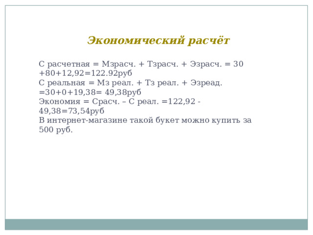 Экономический расчёт С расчетная = Мзрасч. + Тзрасч. + Эзрасч. = 30 +80+12,92=122.92руб С реальная = Мз реал. + Тз реал. + Эзреад. =30+0+19,38= 49,38руб Экономия = Срасч. – С реал. =122,92 -49,38=73,54руб В интернет-магазине такой букет можно купить за 500 руб. 