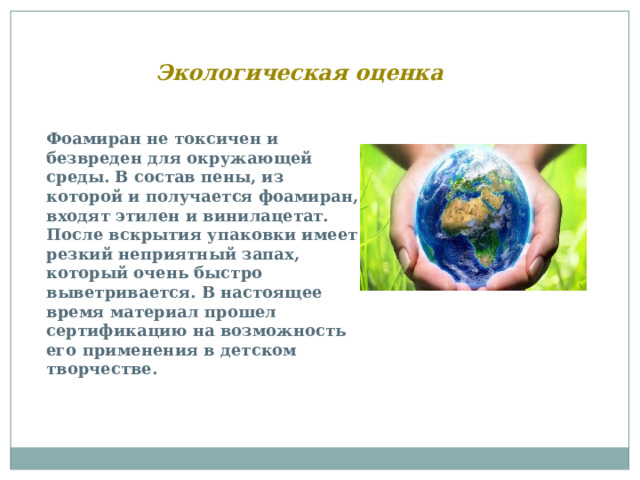 Экологическая оценка Фоамиран не токсичен и безвреден для окружающей среды. В состав пены, из которой и получается фоамиран, входят этилен и винилацетат. После вскрытия упаковки имеет резкий неприятный запах, который очень быстро выветривается. В настоящее время материал прошел сертификацию на возможность его применения в детском творчестве. 