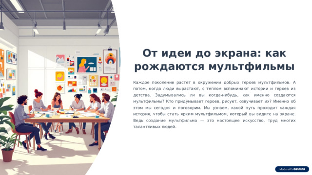  От идеи до экрана: как рождаются мультфильмы Каждое поколение растет в окружении добрых героев мультфильмов. А потом, когда люди вырастают, с теплом вспоминают истории и героев из детства. Задумывались ли вы когда-нибудь, как именно создаются мультфильмы? Кто придумывает героев, рисует, озвучивает их? Именно об этом мы сегодня и поговорим. Мы узнаем, какой путь проходит каждая история, чтобы стать ярким мультфильмом, который вы видите на экране. Ведь создание мультфильма — это настоящее искусство, труд многих талантливых людей. 