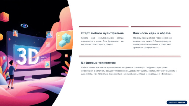 11 Старт любого мультфильма Важность идеи и образа Работа над мультфильмом всегда начинается с идеи. Это фундамент, на котором строится весь проект. Почему идея и образ героя не менее важны, чем сюжет? Они формируют характер произведения и помогают зрителям сопереживать. Цифровые технологии Сейчас почти все новые мультфильмы создаются с помощью цифровых программ. Художники-аниматоры создают персонажей, добавляют цвета, заставляют их танцевать и даже петь. Так появились знаменитые «Смешарики», «Маша и медведь» и «Фиксики». 