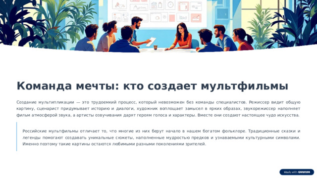 11 Команда мечты: кто создает мультфильмы Создание мультипликации — это трудоемкий процесс, который невозможен без команды специалистов. Режиссер видит общую картину, сценарист придумывает историю и диалоги, художник воплощает замысел в ярких образах, звукорежиссер наполняет фильм атмосферой звука, а артисты озвучивания дарят героям голоса и характеры. Вместе они создают настоящее чудо искусства. Российские мультфильмы отличает то, что многие из них берут начало в нашем богатом фольклоре. Традиционные сказки и легенды помогают создавать уникальные сюжеты, наполненные мудростью предков и узнаваемыми культурными символами. Именно поэтому такие картины остаются любимыми разными поколениями зрителей. 
