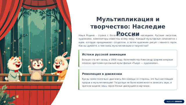  Мультипликация и творчество: Наследие России Наша Родина - страна с богатейшим культурным наследием. Русские писатели, художники, композиторы известны всему миру. Каждый мультфильм начинается с идеи, которую придумывают создатели, а затем художник рисует главного героя. Как вы думаете, в чем связь мультипликации и творчества? Истоки русской анимации Больше ста лет назад, в 1906 году, балетмейстер Александр Ширяев впервые показал зрителям кукольный мультфильм «Пьеро — художники». Революция в движении Куклы самостоятельно двигались без помощи со стороны, это был настоящий прорыв в мультипликации! Тогда еще не было возможности записать звук, и зрители видели лишь черно-белые движущиеся картинки. 