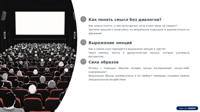  Как понять смысл без диалогов? Как можно понять, о чем мультфильм, если в нем герои не говорят? Зрители прошлого полагались на визуальные подсказки и выразительность движений. Выражение эмоций Как в немом кино передается выражение эмоций и чувств? Через мимику, жесты и драматическую музыку, которая усиливала восприятие. Сила образов Почему с помощью образов человек проще воспринимает какую-либо информацию? Визуальные образы универсальны и не требуют перевода, создавая прямое эмоциональное воздействие. 