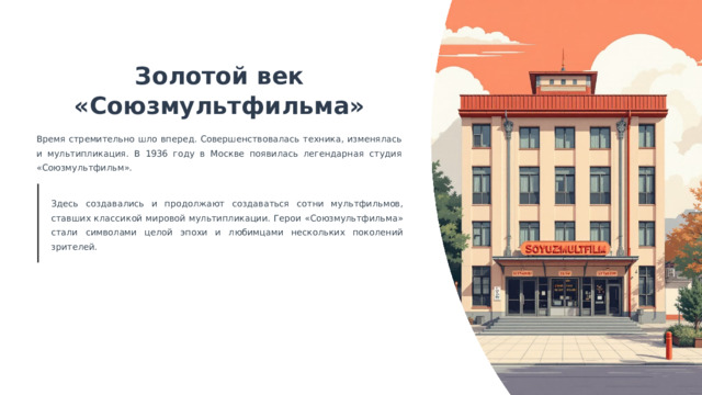  Золотой век «Союзмультфильма» Время стремительно шло вперед. Совершенствовалась техника, изменялась и мультипликация. В 1936 году в Москве появилась легендарная студия «Союзмультфильм». Здесь создавались и продолжают создаваться сотни мультфильмов, ставших классикой мировой мультипликации. Герои «Союзмультфильма» стали символами целой эпохи и любимцами нескольких поколений зрителей. 