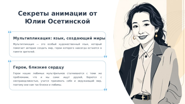 8 Секреты анимации от Юлии Осетинской Мультипликация: язык, создающий миры Мультипликация — это особый художественный язык, который помогает авторам создать мир, герои которого навсегда остаются в памяти зрителей. Герои, близкие сердцу Герои наших любимых мультфильмов сталкиваются с теми же проблемами, что и мы сами: ищут друзей, борются с несправедливостью, учатся принимать себя и окружающий мир, поэтому они нам так близки и любимы. 