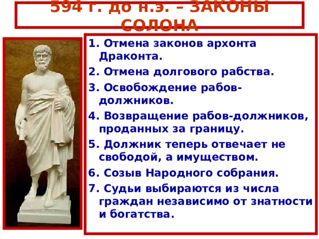 594 г. до н.э. – ЗАКОНЫ СОЛОНА 1. Отмена законов архонта Драконта. 2. Отмена долгового рабства. 3. Освобождение рабов-должников. 4. Возвращение рабов-должников, проданных за границу. 5. Должник теперь отвечает не свободой, а имуществом. 6. Созыв Народного собрания. 7. Судьи выбираются из числа граждан независимо от знатности и богатства. 