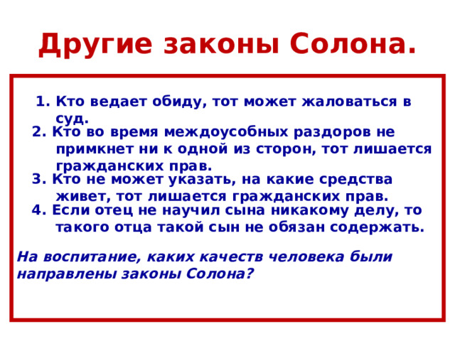 Другие законы Солона.   1. Кто ведает обиду, тот может жаловаться в  суд.  2. Кто во время междоусобных раздоров не  примкнет ни к одной из сторон, тот лишается  гражданских прав.  3. Кто не может указать, на какие средства  живет, тот лишается гражданских прав.  4. Если отец не научил сына никакому делу, то  такого отца такой сын не обязан содержать.  На воспитание, каких качеств человека были направлены законы Солона?   