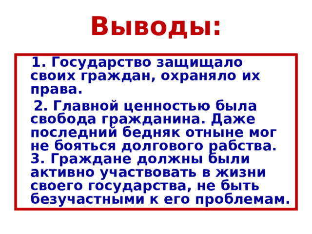 Выводы:  1. Государство защищало своих граждан, охраняло их права.  2. Главной ценностью была свобода гражданина. Даже последний бедняк отныне мог не бояться долгового рабства.  3. Граждане должны были активно участвовать в жизни своего государства, не быть безучастными к его проблемам. 