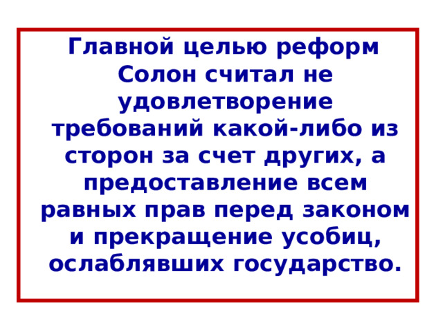  Главной целью реформ Солон считал не удовлетворение требований какой-либо из сторон за счет других, а предоставление всем равных прав перед законом и прекращение усобиц, ослаблявших государство. 
