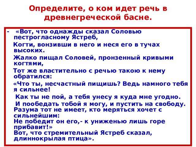 Определите, о ком идет речь в древнегреческой басне. - «Вот, что однажды сказал Соловью пестрогласному Ястреб,  Когти, вонзивши в него и неся его в тучах высоких.  Жалко пищал Соловей, пронзенный кривыми когтями,  Тот же властительно с речью такою к нему обратился:  «Что ты, несчастный пищишь? Ведь намного тебя я сильнее!  Как ты не пой, а тебя унесу я куда мне угодно.  И пообедать тобой я могу, и пустить на свободу.  Разума тот не имеет, кто меряться хочет с сильнейшим:  Не победит он его,- к униженью лишь горе прибавит!»  Вот, что стремительный Ястреб сказал, длиннокрылая птица». 