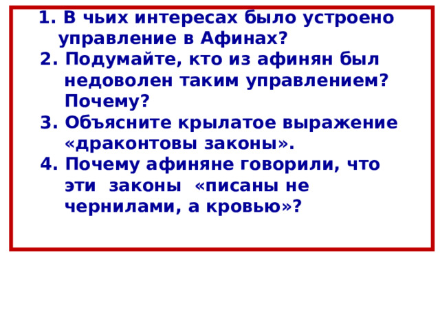  1. В чьих интересах было устроено  управление в Афинах?  2. Подумайте, кто из афинян был  недоволен таким управлением?  Почему?  3. Объясните крылатое выражение  «драконтовы законы».  4. Почему афиняне говорили, что  эти законы «писаны не  чернилами, а кровью»?    