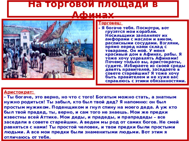На торговой площади в Афинах Торговец: - Я богаче тебя. Посмотри, вот грузятся мои корабли. Носильщики заполняют их амфорами с маслом и вином, расписными сосудами. Взгляни, прямо перед нами склад с товарами. Он мой. У меня красивый дом в Афинах, рабы. Я тоже хочу управлять Афинами! Почему только вы, аристократы, судите. Избираете из своей среды девять правителей, заседаете в совете старейшин? Я тоже хочу быть правителем и не хуже вас справлюсь с этими обязанностями. Аристократ: - Ты богаче, это верно, но что с того! Богатым можно стать, а знатным нужно родиться! Ты забыл, кто был твой дед? Я напомню: он был простым мужиком. Поденщиком и гнул спину на моего деда. А уж кто был твой прадед, ты, верно, и сам того не знаешь. Мои же предки известны всей Аттике. Мои деды, и прадеды, и прапрадеды – все заседали в совете старейшин. А ведем мы род от самих богов. Не смей равняться с нами! Ты простой человек, и твои предки были простыми людьми. А все мои предки были знаменитыми людьми. Вот этим я отличаюсь от тебя. 