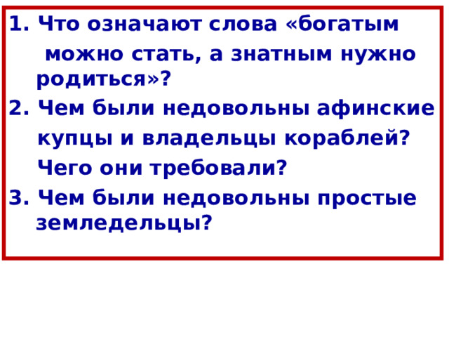 1. Что означают слова «богатым  можно стать, а знатным нужно родиться»? 2. Чем были недовольны афинские  купцы и владельцы кораблей?  Чего они требовали? 3. Чем были недовольны простые земледельцы? 