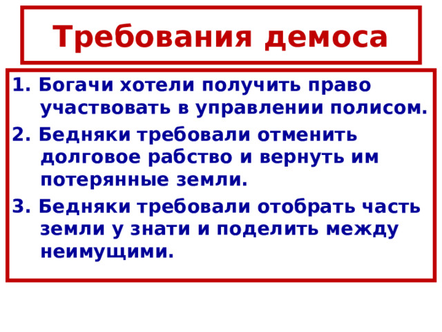 Требования демоса 1. Богачи хотели получить право участвовать в управлении полисом. 2. Бедняки требовали отменить долговое рабство и вернуть им потерянные земли. 3. Бедняки требовали отобрать часть земли у знати и поделить между неимущими. 