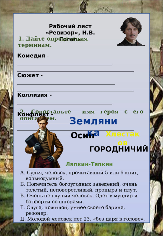 Рабочий лист «Ревизор», Н.В. Гоголь 1. Дайте определения терминам. Комедия - ___________________________________ ___________________________________________ Сюжет -  ____________________________________ ___________________________________________ Коллизия - ___________________________________ ___________________________________________ Конфликт - __________________________________ ___________________________________________ 2. Сопоставьте имя героя с его описанием.  Земляника Хлестаков Осип городничий Ляпкин-Тяпкин А. Судья, человек, прочитавший 5 или 6 книг, вольнодумный. Б. Попечитель богоугодных заведений, очень толстый, неповоротливый, проныра и плут. В. Очень не глупый человек. Одет в мундир и ботфорты со шпорами. Г. Слуга, пожилой, умнее своего барина, резонер. Д. Молодой человек лет 23, «без царя в голове», одет по моде. 