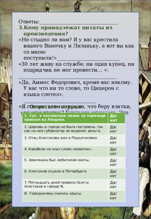Ответы:_______________________________ Кому принадлежат цитаты из произведения? «Не стыдно ли вам? Я у вас крестила вашего Ванечку и Лизаньку, а вот вы как со мною поступили!»_________________________ «30 лет живу на службе; ни один купец, ни подрядчик не мог провести… ». _______________________________________ «Да, Аммос Федорович, кроме вас некому. У вас что ни то слово, то Цицерон с языка слетел». _____________________________ «Я говорю всем открыто, что беру взятки, но чем взятки? Борзыми щенками. Это совсем иное дело».__________________________ 4 . Отметьте верные утверждения . 1. Суп в кастрюльке прямо на пароходе приехал из Лондона. 2. Церковь в городе не была построена, так как на нее губернатор не выделил деньги. Да/нет 3. Отец Хлестакова жил в Подкатиловке. Да/нет Да/нет 4. Коробкин не знал слово «моветон». 5. Земляника был любителем охоты. Да/нет 6. Хлестаков служил в Петербурге. Да/нет 7. Пятнадцать дней провели Осип и Хлестаков в городе N. Да/нет Да/нет 8. Городничему снились крысы. Да/нет 