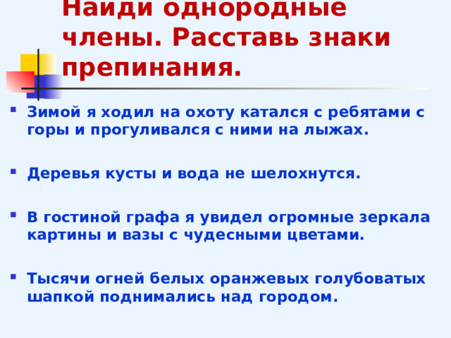 Найди однородные члены. Расставь знаки препинания. Зимой я ходил на охоту катался с ребятами с горы и прогуливался с ними на лыжах.  Деревья кусты и вода не шелохнутся.  В гостиной графа я увидел огромные зеркала картины и вазы с чудесными цветами.  Тысячи огней белых оранжевых голубоватых шапкой поднимались над городом.  