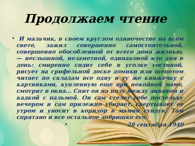 Продолжаем чтение  И мальчик, в своем круглом одиночестве на всем свете, зажил совершенно самостоятельной, совершенно обособленной от всего дома жизнью, — неслышной, незаметной, одинаковой изо дня в день: смиренно сидит себе в уголке гостиной, рисует на грифельной доске домики или шепотом читает по складам все одну и ту же книжечку с картинками, купленную еще при покойной маме, смотрит в окна... Спит он на полу между диваном и кадкой с пальмой. Он сам стелет себе постельку вечером и сам прилежно убирает, свертывает ее утром и уносит в коридор в мамин сундук. Там спрятано и все остальное добришко его.  28 сентября 1940 