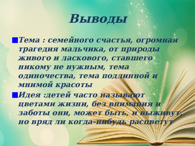 Выводы Тема : семейного счастья, огромная трагедия мальчика, от природы живого и ласкового, ставшего никому не нужным, тема одиночества, тема подлинной и мнимой красоты Идея :детей часто называют цветами жизни, без внимания и заботы они, может быть, и выживут, но вряд ли когда-нибудь расцветут  