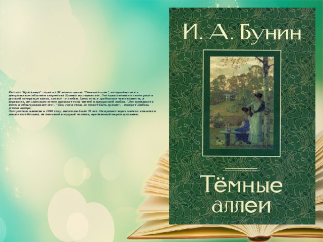     Рассказ “Красавица” - одна из 38 новелл цикла “Темные аллеи”, которыйявляется центральным событием творчества Бунина последних лет. Это единственная в своем роде в русской литературе книга, где все - о любви. Здесь есть и грубоватая чувственность, и игривость, но сквозным лучом проходит тема чистой и прекрасной любви. “Дух проникает в плоть и облагораживает его”, “Там, где я стою, не может быть грязно”, - говорит Любовь устами автора.  Этот рассказ написан в 1940 году, писателю было 70 лет. Он прошел через многое, испытал и увидел еще больше, он опытный и мудрый человек, признанный миром художник.   