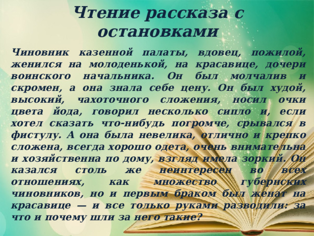 Чтение рассказа с остановками Чиновник казенной палаты, вдовец, пожилой, женился на молоденькой, на красавице, дочери воинского начальника. Он был молчалив и скромен, а она знала себе цену. Он был худой, высокий, чахоточного сложения, носил очки цвета йода, говорил несколько сипло и, если хотел сказать что-нибудь погромче, срывался в фистулу. А она была невелика, отлично и крепко сложена, всегда хорошо одета, очень внимательна и хозяйственна по дому, взгляд имела зоркий. Он казался столь же неинтересен во всех отношениях, как множество губернских чиновников, но и первым браком был женат на красавице — и все только руками разводили: за что и почему шли за него такие? 