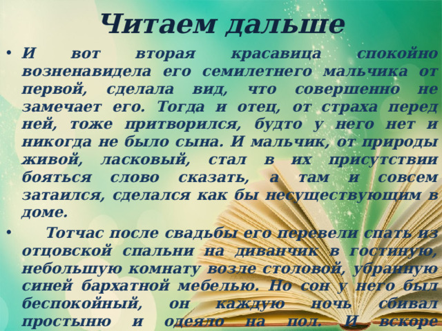 Читаем дальше И вот вторая красавица спокойно возненавидела его семилетнего мальчика от первой, сделала вид, что совершенно не замечает его. Тогда и отец, от страха перед ней, тоже притворился, будто у него нет и никогда не было сына. И мальчик, от природы живой, ласковый, стал в их присутствии бояться слово сказать, а там и совсем затаился, сделался как бы несуществующим в доме.  Тотчас после свадьбы его перевели спать из отцовской спальни на диванчик в гостиную, небольшую комнату возле столовой, убранную синей бархатной мебелью. Но сон у него был беспокойный, он каждую ночь сбивал простыню и одеяло на пол. И вскоре красавица сказала горничной: — Это безобразие, он весь бархат на диване изотрет. Стелите ему, Настя, на полу, на том тюфячке, который я велела вам спрятать в большой сундук покойной барыни в коридоре. 