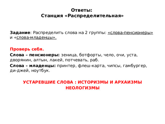 Ответы:  Станция «Распределительная»   Задание : Распределить слова на 2 группы: «слова-пенсионеры» и « слова-младенцы».  Проверь себя. Слова – пенсионеры: зеница, ботфорты, чело, очи, уста, дворянин, алтын, лакей, потчевать, раб. Слова – младенцы: принтер, флеш-карта, чипсы, гамбургер, ди-джей, ноутбук.  УСТАРЕВШИЕ СЛОВА : ИСТОРИЗМЫ И АРХАИЗМЫ НЕОЛОГИЗМЫ 