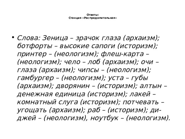   Ответы:  Станция «Распределительная»    Слова: Зеница – зрачок глаза (архаизм); ботфорты – высокие сапоги (историзм); принтер – (неологизм); флеш-карта – (неологизм); чело – лоб (архаизм); очи – глаза (архаизм); чипсы – (неологизм); гамбургер – (неологизм); уста – губы (архаизм); дворянин – (историзм); алтын – денежная единица (историзм); лакей – комнатный слуга (историзм); потчевать – угощать (архаизм); раб – (историзм); ди-джей – (неологизм), ноутбук – (неологизм). 