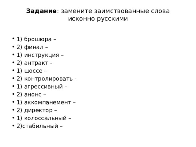 Задание : замените заимствованные слова исконно русскими   1) брошюра –                                        2) финал – 1) инструкция –                                                        2) антракт -                                                     1) шоссе –                                                              2) контролировать - 1) агрессивный –                          2) анонс – 1) аккомпанемент –              2) директор – 1) колоссальный –        2)стабильный – 