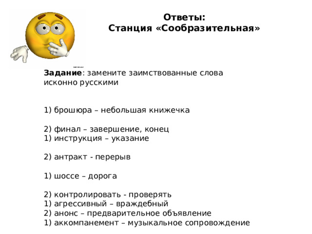 Ответы:  Станция «Сообразительная»     Задание : замените заимствованные слова исконно русскими 1) брошюра – небольшая книжечка                                         2) финал – завершение, конец 1) инструкция – указание                                                                 2) антракт - перерыв                                                         1) шоссе – дорога                                                                       2) контролировать - проверять 1) агрессивный – враждебный                                   2) анонс – предварительное объявление 1) аккомпанемент – музыкальное сопровождение               2) директор – руководитель учреждения 1) колоссальный – очень большой, огромный (успех)         2)стабильный – прочный, постоянный 
