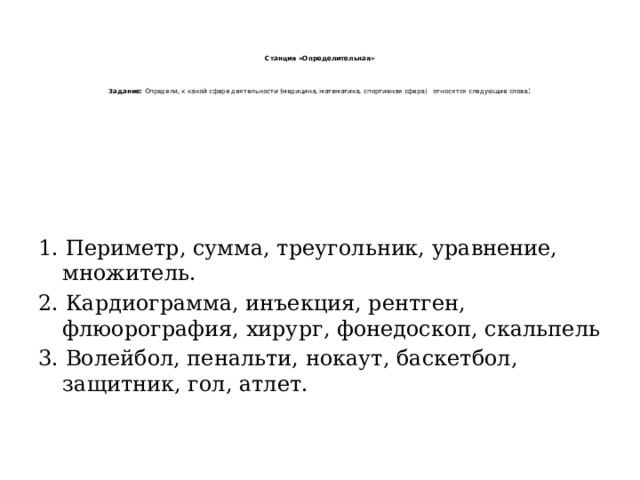     Станция «Определительная»     Задание: Определи, к какой сфере деятельности (медицина, математика, спортивная сфера)   относятся следующие слова : 1. Периметр, сумма, треугольник, уравнение, множитель. 2. Кардиограмма, инъекция, рентген, флюорография, хирург, фонедоскоп, скальпель 3. Волейбол, пенальти, нокаут, баскетбол, защитник, гол, атлет. 