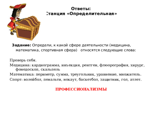 Ответы:  Станция «Определительная»    Задание: Определи, к какой сфере деятельности (медицина, математика, спортивная сфера)   относятся следующие слова: Проверь себя. Медицина: кардиограмма, инъекция, рентген, флюорография, хирург, фонедоскоп, скальпель Математика: периметр, сумма, треугольник, уравнение, множитель. Спорт: волейбол, пенальти, нокаут, баскетбол, защитник, гол, атлет. ПРОФЕССИОНАЛИЗМЫ 