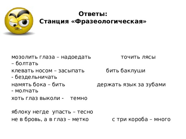 Ответы:  Станция «Фразеологическая» мозолить глаза – надоедать                точить лясы – болтать клевать носом – засыпать           бить баклуши - бездельничать намять бока – бить                   держать язык за зубами - молчать хоть глаз выколи - темно                                                    яблоку негде  упасть – тесно не в бровь, а в глаз – метко             с три короба – много 