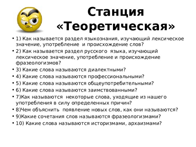 Станция «Теоретическая» 1) Как называется раздел языкознания, изучающий лексическое значение, употребление  и происхождение слов?   2) Как называется раздел русского  языка, изучающий лексическое значение, употребление и происхождение фразеологизмов? 3) Какие слова называются диалектными?  4) Какие слова называются профессиональными?        5) Какие слова называются общеупотребительными?  6) Какие слова называются заимствованными?  7)Как называются некоторые слова, уходящие из нашего употребления в силу определенных причин?  8)Чем объяснить  появление новых слов, как они называются?  9)Какие сочетания слов называются фразеологизмами?  10) Какие слова называются историзмами, архаизмами?  