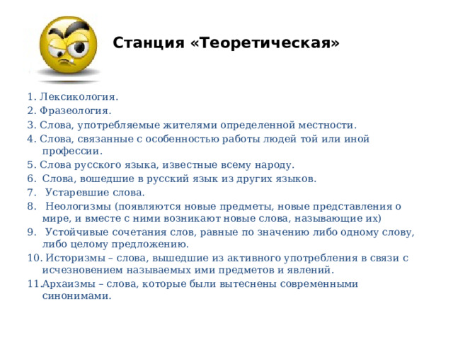 Станция «Теоретическая» 1. Лексикология. 2. Фразеология. 3. Слова, употребляемые жителями определенной местности. 4. Слова, связанные с особенностью работы людей той или иной профессии. 5. Слова русского языка, известные всему народу. Слова, вошедшие в русский язык из других языков.  Устаревшие слова.  Неологизмы (появляются новые предметы, новые представления о мире, и вместе с ними возникают новые слова, называющие их)  Устойчивые сочетания слов, равные по значению либо одному слову, либо целому предложению.  Историзмы – слова, вышедшие из активного употребления в связи с исчезновением называемых ими предметов и явлений. Архаизмы – слова, которые были вытеснены современными синонимами. 