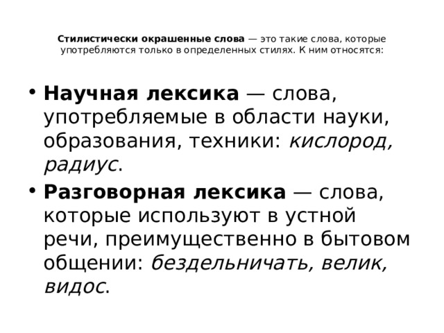 Стилистически окрашенные слова  — это такие слова, которые употребляются только в определенных стилях. К ним относятся:   Научная лексика  — слова, употребляемые в области науки, образования, техники: кислород, радиус . Разговорная лексика  — слова, которые используют в устной речи, преимущественно в бытовом общении: бездельничать, велик, видос . 