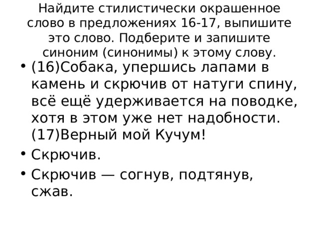 Найдите стилистически окрашенное слово в предложениях 16-17, выпишите это слово. Подберите и запишите синоним (синонимы) к этому слову. (16)Собака, упершись лапами в камень и скрючив от натуги спину, всё ещё удерживается на поводке, хотя в этом уже нет надобности. (17)Верный мой Кучум! Скрючив. Скрючив — согнув, подтянув, сжав. 
