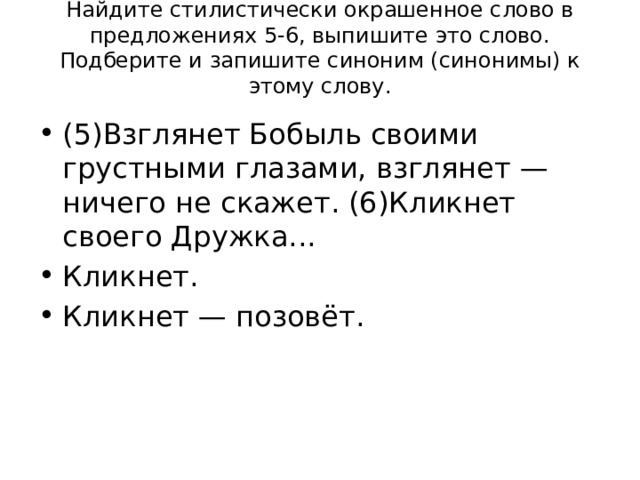 Найдите стилистически окрашенное слово в предложениях 5-6, выпишите это слово. Подберите и запишите синоним (синонимы) к этому слову.   (5)Взглянет Бобыль своими грустными глазами, взглянет — ничего не скажет. (6)Кликнет своего Дружка... Кликнет. Кликнет — позовёт. 