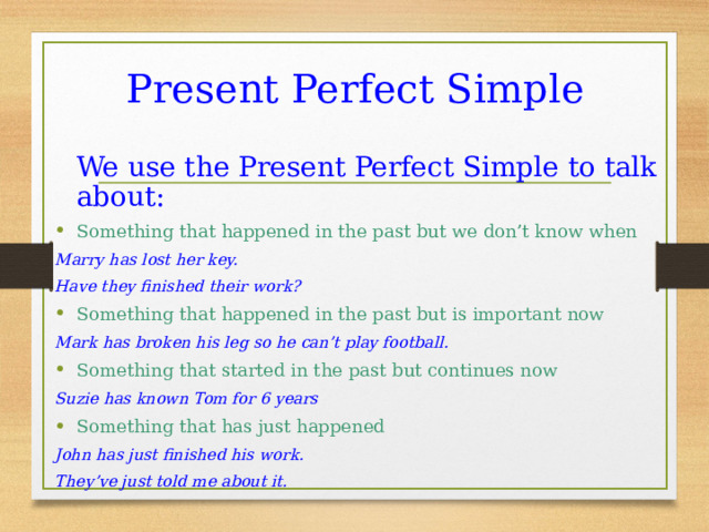 Present Perfect Simple  We use the Present Perfect Simple to talk about: Something that happened in the past but we don’t know when Marry has lost her key. Have they finished their work? Something that happened in the past but is important now Mark has broken his leg so he can’t play football. Something that started in the past but continues now Suzie has known Tom for 6 years Something that has just happened John has just finished his work. They’ve just told me about it.  