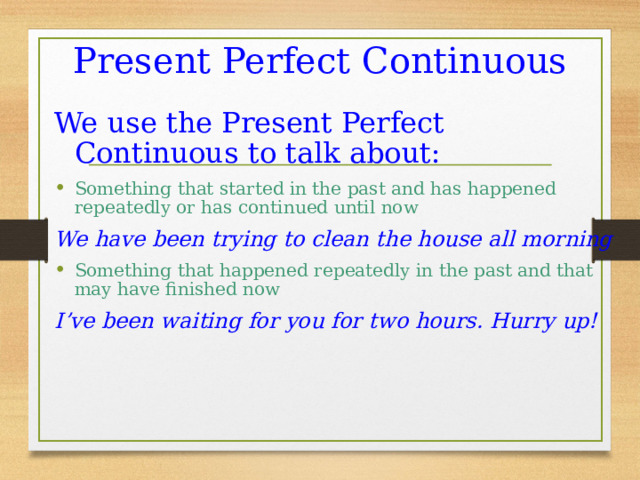 Present Perfect Continuous We use the Present Perfect Continuous to talk about: Something that started in the past and has happened repeatedly or has continued until now We have been trying to clean the house all morning Something that happened repeatedly in the past and that may have finished now I’ve been waiting for you for two hours. Hurry up!  