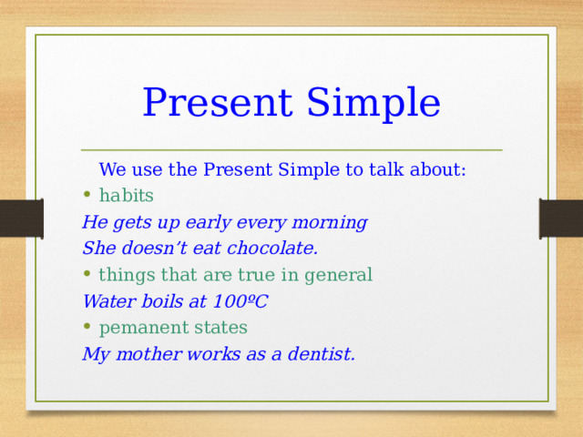 Present Simple  We use the Present Simple to talk about: habits He gets up early every morning She doesn’t eat chocolate. things that are true in general Water boils at 100 º C pemanent states My mother works as a dentist. 