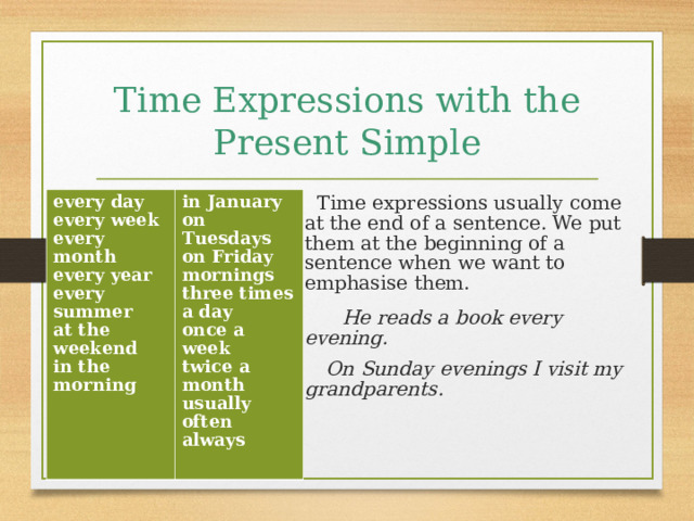 Time Expressions with the Present Simple   Time expressions usually come at the end of a sentence. We put them at the beginning of a sentence when we want to emphasise them.  He reads a book every evening.  On Sunday evenings I visit my grandparents. every day every week every month every year every summer at the weekend in the morning  in January on Tuesdays on Friday mornings three times a day once a week twice a month usually often always  