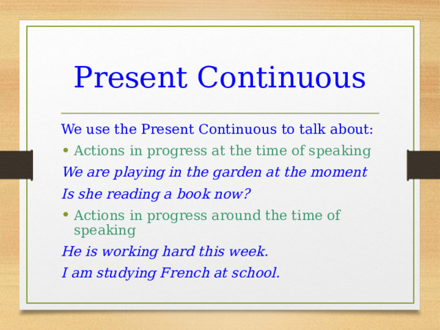 Present Continuous We use the Present Continuous to talk about: Actions in progress at the time of speaking We are playing in the garden at the moment Is she reading a book now? Actions in progress around the time of speaking He is working hard this week. I am studying French at school. 