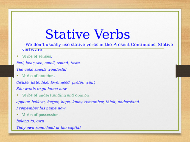 Stative Verbs   We don’t usually use stative verbs in the Present Continuous. Stative verbs are: Verbs of senses . feel, hear, see, smell, sound, taste The cake smells wonderful Verbs of emotion . dislike, hate, like, love, need, prefer, want She wants to go home now Verbs of understanding and opinion appear, believe, forget, hope, know, remember, think, understand I remember his name now Verbs of possession. belong to, own They own some land in the capital 